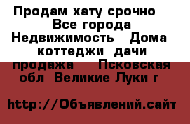 Продам хату срочно  - Все города Недвижимость » Дома, коттеджи, дачи продажа   . Псковская обл.,Великие Луки г.